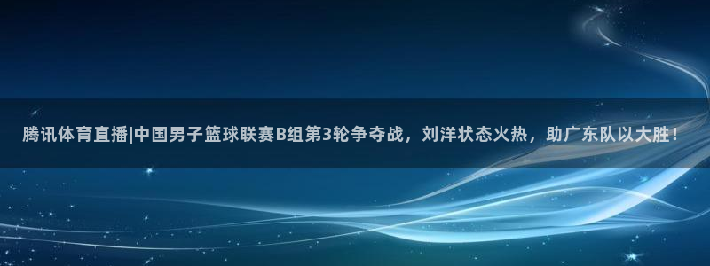 腾讯体育直播|中国男子篮球联赛B组第3轮争夺战，刘洋状态火热，助广东队以大胜！